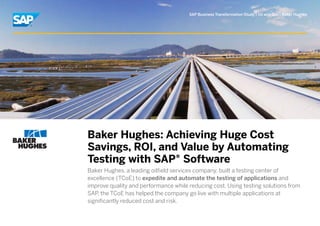 SAP Business Transformation Study | Oil and Gas | Baker Hughes




Baker Hughes: Achieving Huge Cost
Savings, ROI, and Value by Automating
Testing with SAP® Software
Baker Hughes, a leading oilfield services company, built a testing center of
excellence (TCoE) to expedite and automate the testing of applications and
improve quality and performance while reducing cost. Using testing solutions from
SAP the TCoE has helped the company go live with multiple applications at
    ,
significantly reduced cost and risk.
 
