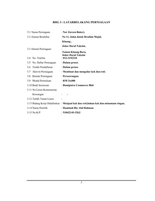 BHG 3 : LATARBELAKANG PERNIAGAAN 
3.1 Nama Perniagaan : Nor Zareen Bakery 
3.2 Alamat Berdaftar :No 11, Jalan datuk Ibrahim Majid, 
Kluang , 
Johor Darul Takzim. 
3 
3.3 Alamat Perniagaan : 
Taman Kluang Baru, 
Johor Darul Takzim 
3.4 No. Telefon : 012-3192210 
3.5 No. Daftar Perniagaan : Dalam proses 
3.6 Tarikh Pendaftaran : Dalam proses 
3.7 Aktiviti Perniagaan : Membuat dan mengedar kek dan roti. 
3.8 Bentuk Perniagaan : Perseorangan. 
3.9 Modal Permulaan : RM 24,000 
3.10 Bank berurusan : Bumiputra Commerce Bhd 
3.11 No.Lesen Kementerian 
Kewangan : - 
3.12 Tarikh Tamat Lesen : 
3.13 Bidang Kerja Didaftarkan : Menjual kek dan roti,bahan kek dan minumam ringan. 
3.14 Nama Pemilik : Haminah Bte Abd Rahman 
3.15 No.K/P : 510422-01-5262 
 