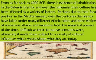 From as far back as 4000 BCE, there is evidence of inhabitation 
in the Balearic Islands, and over the millennia, their culture has 
been affected by a variety of factors. Perhaps due to their focal 
position in the Mediterranean, over the centuries the islands 
have fallen under many different ethnic rulers and been victims 
of numerous attacks and invasions from the empirical powers 
of the time. Difficult as their formative centuries were, 
ultimately it made them subject to a variety of cultural 
influences which would shape who they are today. 
10 
 