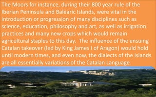 The Moors for instance, during their 800 year rule of the 
Iberian Peninsula and Balearic Islands, were vital in the 
introduction or progression of many disciplines such as 
science, education, philosophy and art, as well as irrigation 
practices and many new crops which would remain 
agricultural staples to this day. The influence of the ensuing 
Catalan takeover (led by King James I of Aragon) would hold 
until modern times, and even now, the dialects of the Islands 
are all essentially variations of the Catalan Language. 
12 
 