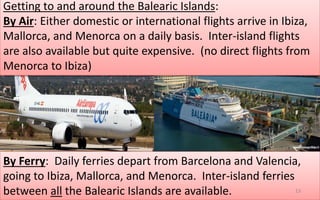 Getting to and around the Balearic Islands: 
By Air: Either domestic or international flights arrive in Ibiza, 
Mallorca, and Menorca on a daily basis. Inter-island flights 
are also available but quite expensive. (no direct flights from 
Menorca to Ibiza) 
By Ferry: Daily ferries depart from Barcelona and Valencia, 
going to Ibiza, Mallorca, and Menorca. Inter-island ferries 
between all the Balearic Islands are available. 13 
 