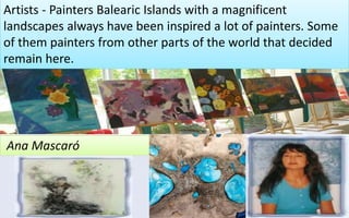 Artists - Painters Balearic Islands with a magnificent 
landscapes always have been inspired a lot of painters. Some 
of them painters from other parts of the world that decided 
remain here. 
Ana Mascaró 
21 
 