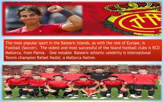 The most popular sport in the Balearic Islands, as with the rest of Europe, is 
Football (Soccer). The oldest and most successful of the Island football clubs is RCD 
Mallorca, from Palma. One notable Balearic athletic celebrity is international 
Tennis champion Rafael Nadal; a Mallorca Native. 
22 
 
