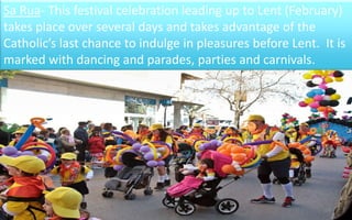 Sa Rua- This festival celebration leading up to Lent (February) 
takes place over several days and takes advantage of the 
Catholic’s last chance to indulge in pleasures before Lent. It is 
marked with dancing and parades, parties and carnivals. 
24 
 
