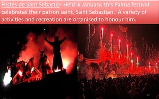 Festes de Sant Sebastia- Held in January, this Palma festival 
celebrates their patron saint, Saint Sebastian. A variety of 
activities and recreation are organised to honour him. 
25 
 