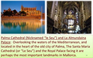 Palma Cathedral (Nicknamed “le Seu”) and La Almundaina 
Palace: Overlooking the waters of the Mediterranean, and 
located in the heart of the old city of Palma, The Santa Maria 
Cathedral (or “Le Seu”) and the Royal Palace facing it are 
perhaps the most important landmarks in Mallorca. 28 
 