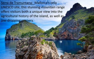 Serra de Tramuntana: Mallorca’s only 
UNESCO site, this stunning mountain range 
offers visitors both a unique view into the 
agricultural history of the island, as well as 
jaw-dropping scenery. 
30 
 