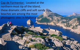 Cap de Formentor: Located at the 
northern-most tip of the island, 
these dramatic cliffs and soft sandy 
beaches are among the most 
photogenic sites in Mallorca. 
31 
 