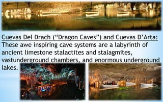 Cuevas Del Drach (“Dragon Caves”) and Cuevas D’Arta: 
These awe inspiring cave systems are a labyrinth of 
ancient limestone stalactites and stalagmites, 
vastunderground chambers, and enormous underground 
lakes. 
32 
 