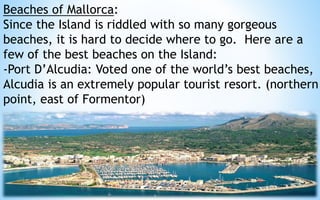 Beaches of Mallorca: 
Since the Island is riddled with so many gorgeous 
beaches, it is hard to decide where to go. Here are a 
few of the best beaches on the Island: 
-Port D’Alcudia: Voted one of the world’s best beaches, 
Alcudia is an extremely popular tourist resort. (northern 
point, east of Formentor) 
33 
 