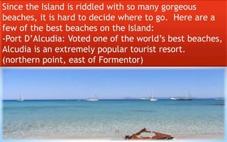 Since the Island is riddled with so many gorgeous 
beaches, it is hard to decide where to go. Here are a 
few of the best beaches on the Island: 
-Port D’Alcudia: Voted one of the world’s best beaches, 
Alcudia is an extremely popular tourist resort. 
(northern point, east of Formentor) 
35 
 