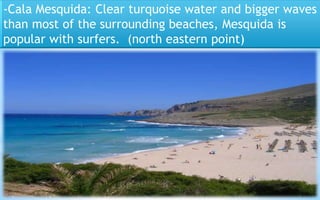 -Cala Mesquida: Clear turquoise water and bigger waves 
than most of the surrounding beaches, Mesquida is 
popular with surfers. (north eastern point) 
36 
 