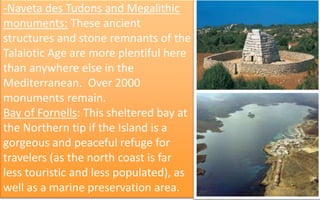 -Naveta des Tudons and Megalithic 
monuments: These ancient 
structures and stone remnants of the 
Talaiotic Age are more plentiful here 
than anywhere else in the 
Mediterranean. Over 2000 
monuments remain. 
Bay of Fornells: This sheltered bay at 
the Northern tip if the Island is a 
gorgeous and peaceful refuge for 
travelers (as the north coast is far 
less touristic and less populated), as 
well as a marine preservation area. 39 
 