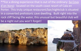 **For a dining experience that is out of the ordinary: Sa Cova 
d`en Xoroi: located on the south coast resort of Cala en 
Porter. This truly unique restaurant/bar/nightclub is situated 
in a converted prehistoric cave dwelling. Built right into the 
rock cliff facing the water, this unusual but beautiful club will 
be a night out you won’t forget! 
41 
 