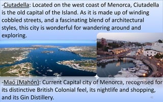 -Ciutadella: Located on the west coast of Menorca, Ciutadella 
is the old capital of the Island. As it is made up of winding 
cobbled streets, and a fascinating blend of architectural 
styles, this city is wonderful for wandering around and 
exploring. 
-Maó (Mahón): Current Capital city of Menorca, recognised for 
its distinctive British Colonial feel, its nightlife and shopping, 
and its Gin Distillery. 42 
 