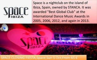 Space is a nightclub on the island of 
Ibiza, Spain, owned by STANCA. It was 
awarded "Best Global Club" at the 
International Dance Music Awards in 
2005, 2006, 2012, and again in 2013. 
SPACE CLOSING FIESTA,Space,Sun 5 Oct,From 65 € 52 
 