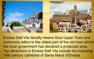 Eivissa Dalt Vila literally means Ibiza Upper Town and 
commonly refers to the oldest part of the old town which 
the local government has declared a protected area. 
Top attractions in Eivissa Dalt Vila include the imposing 
14th century cathedral of Santa Maria d’Eivissa 53 
 