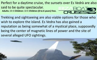 Perfect for a daytime cruise, the sunsets over Es Vedrà are also 
said to be quite spectacular. 
Adults: 24 € Children: 10 € Children (0 to 6 years) free. 
Trekking and sightseeing are also viable options for those who 
wish to explore the island. Es Vedra has also gained a 
reputation as being somewhat of a mystical place, supposedly 
being the center of magnetic lines of power and the site of 
several alleged UFO sightings. 
59 
 