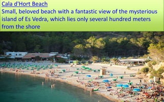 Cala d'Hort Beach 
Small, beloved beach with a fantastic view of the mysterious 
island of Es Vedra, which lies only several hundred meters 
from the shore. 
63 
 