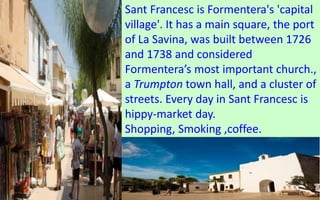 Sant Francesc is Formentera's 'capital 
village'. It has a main square, the port 
of La Savina, was built between 1726 
and 1738 and considered 
Formentera’s most important church., 
a Trumpton town hall, and a cluster of 
streets. Every day in Sant Francesc is 
hippy-market day. 
Shopping, Smoking ,coffee. 
66 
 