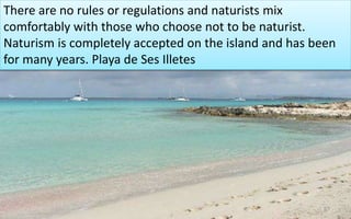 There are no rules or regulations and naturists mix 
comfortably with those who choose not to be naturist. 
Naturism is completely accepted on the island and has been 
for many years. Playa de Ses Illetes 
67 
 