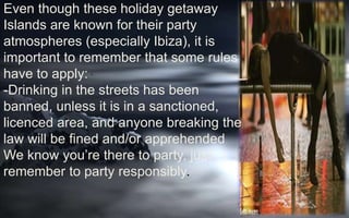 Even though these holiday getaway 
Islands are known for their party 
atmospheres (especially Ibiza), it is 
important to remember that some rules 
have to apply: 
. 
-Drinking in the streets has been 
banned, unless it is in a sanctioned, 
licenced area, and anyone breaking the 
law will be fined and/or apprehended 
We know you’re there to party, just 
remember to party responsibly. 
 