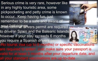 Serious crime is very rare, however like 
in any highly touristic area, some 
pickpocketing and petty crime is known 
to occur. Keep having fun, just 
remember to be a safe and aware of 
-yInotuerr nbaetlioonngailn dgrsiv.ers permit are required 
to drive in Spain and the Balearic Islands, 
however if your stay exceeds 6 months 
you require a Spanish drivers permit. 
-No tourist visa (up to 9 months) or specific vaccinations 
are required to enter! Just make sure your passport is 
valid for at least 3 months after your departure date, and 
all your standard vaccinations are up-to-date 
 
