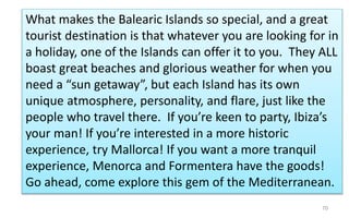 What makes the Balearic Islands so special, and a great 
tourist destination is that whatever you are looking for in 
a holiday, one of the Islands can offer it to you. They ALL 
boast great beaches and glorious weather for when you 
need a “sun getaway”, but each Island has its own 
unique atmosphere, personality, and flare, just like the 
people who travel there. If you’re keen to party, Ibiza’s 
your man! If you’re interested in a more historic 
experience, try Mallorca! If you want a more tranquil 
experience, Menorca and Formentera have the goods! 
Go ahead, come explore this gem of the Mediterranean. 
70 
 