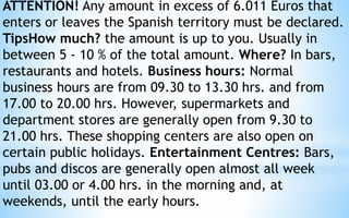 ATTENTION! Any amount in excess of 6.011 Euros that 
enters or leaves the Spanish territory must be declared. 
TipsHow much? the amount is up to you. Usually in 
between 5 - 10 % of the total amount. Where? In bars, 
restaurants and hotels. Business hours: Normal 
business hours are from 09.30 to 13.30 hrs. and from 
17.00 to 20.00 hrs. However, supermarkets and 
department stores are generally open from 9.30 to 
21.00 hrs. These shopping centers are also open on 
certain public holidays. Entertainment Centres: Bars, 
pubs and discos are generally open almost all week 
until 03.00 or 4.00 hrs. in the morning and, at 
weekends, until the early hou8 rs. 
 