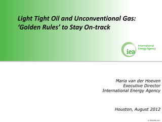 Light Tight Oil and Unconventional Gas:
‘Golden Rules’ to Stay On-track




                                 Maria van der Hoeven
                                     Executive Director
                           International Energy Agency



                                 Houston, August 2012

                                                © OECD/IEA 2011
 