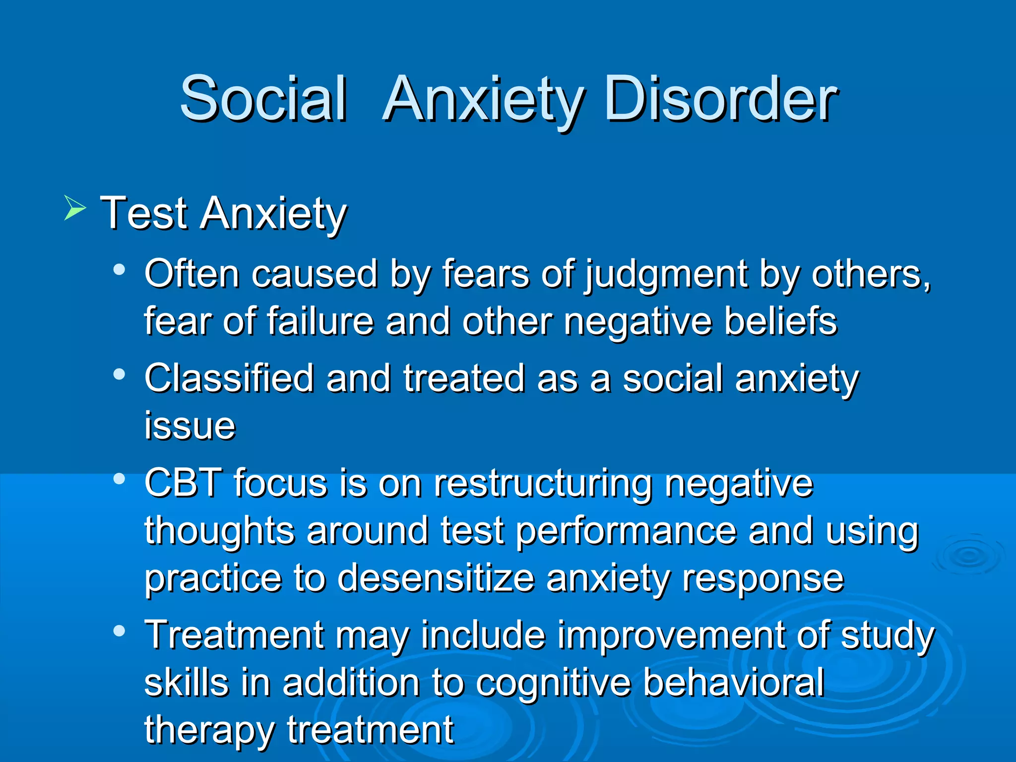 Social Anxiety Disorder
 Test Anxiety
  
      Often caused by fears of judgment by others,
      fear of failure and other negative beliefs
     Classified and treated as a social anxiety
      issue
  
      CBT focus is on restructuring negative
      thoughts around test performance and using
      practice to desensitize anxiety response
     Treatment may include improvement of study
      skills in addition to cognitive behavioral
      therapy treatment
 