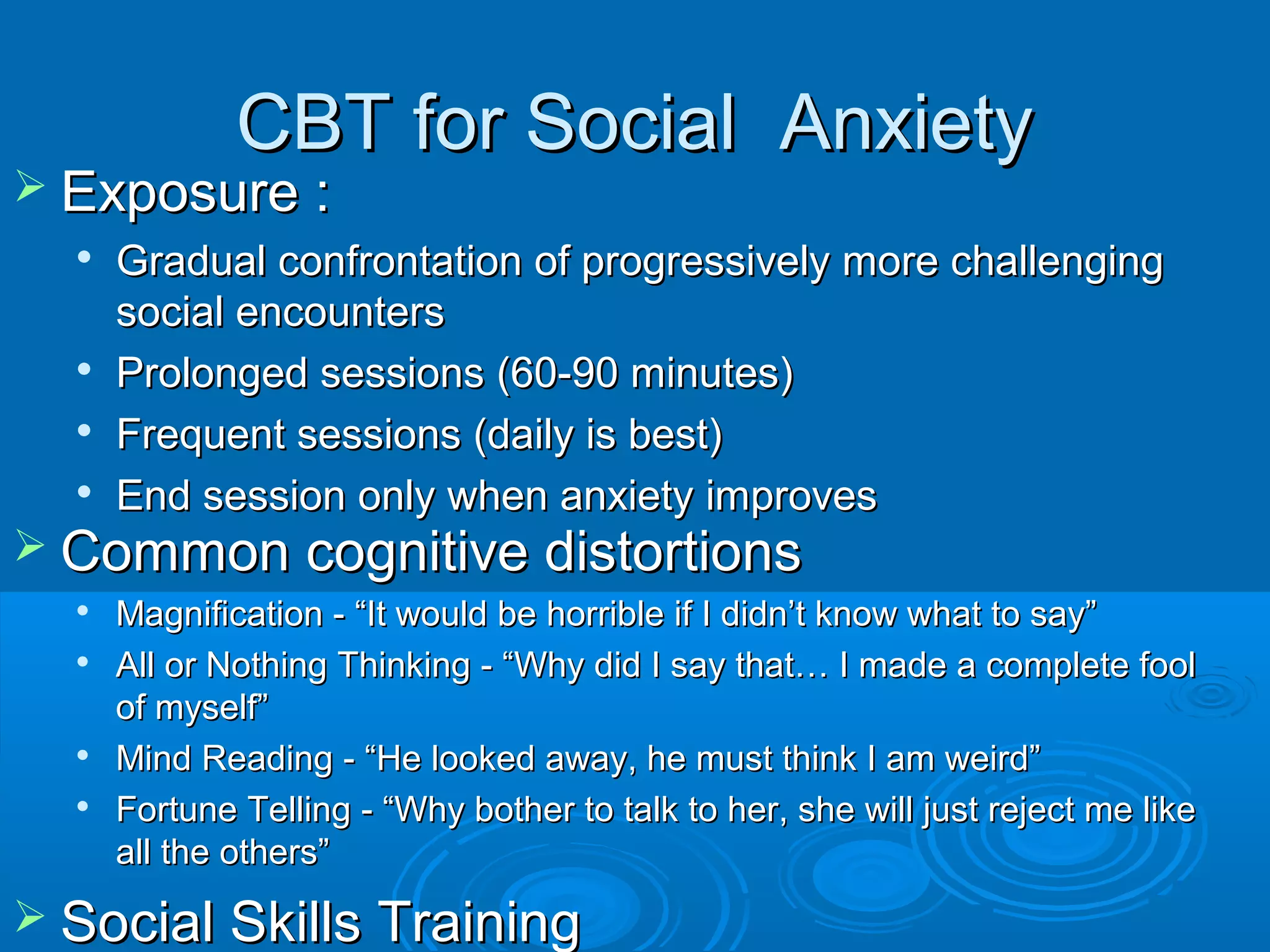 CBT for Social Anxiety
 Exposure :
  
      Gradual confrontation of progressively more challenging
      social encounters
     Prolonged sessions (60-90 minutes)
     Frequent sessions (daily is best)
     End session only when anxiety improves
 Common cognitive distortions
     Magnification - “It would be horrible if I didn’t know what to say”
     All or Nothing Thinking - “Why did I say that… I made a complete fool
      of myself”
     Mind Reading - “He looked away, he must think I am weird”
     Fortune Telling - “Why bother to talk to her, she will just reject me like
      all the others”
 Social Skills Training
 