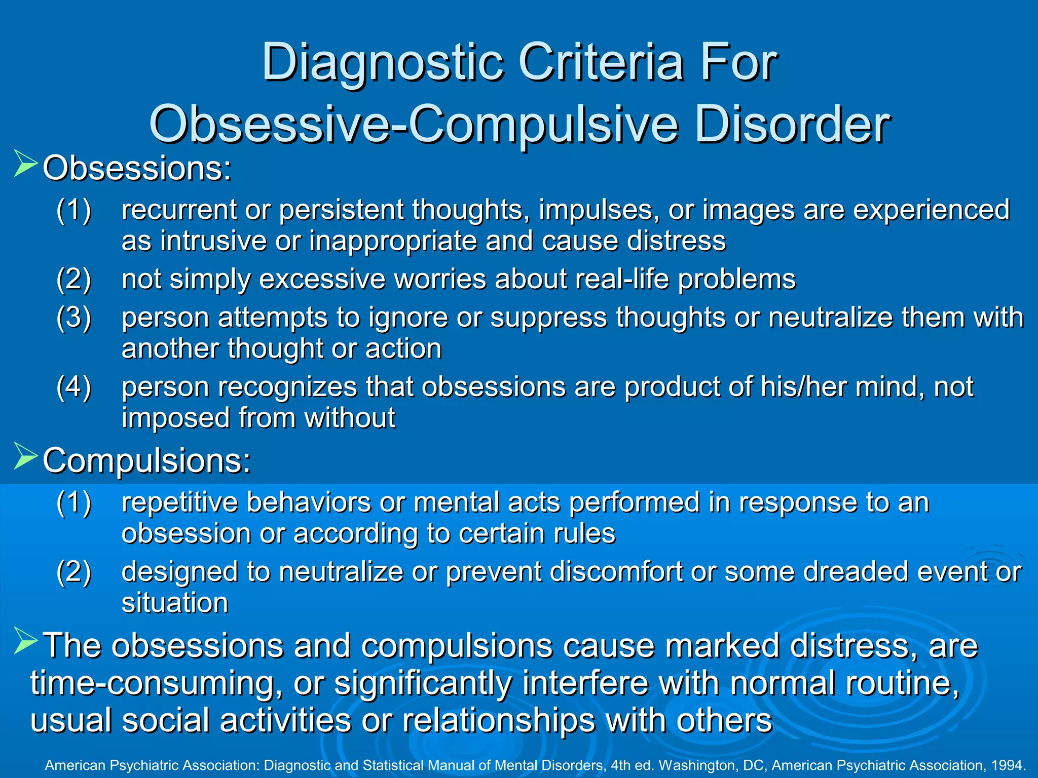 Diagnostic Criteria For
                 Obsessive-Compulsive Disorder
Obsessions:
   (1)       recurrent or persistent thoughts, impulses, or images are experienced
             as intrusive or inappropriate and cause distress
   (2)       not simply excessive worries about real-life problems
   (3)       person attempts to ignore or suppress thoughts or neutralize them with
             another thought or action
   (4)       person recognizes that obsessions are product of his/her mind, not
             imposed from without
Compulsions:
   (1)       repetitive behaviors or mental acts performed in response to an
             obsession or according to certain rules
   (2)       designed to neutralize or prevent discomfort or some dreaded event or
             situation
The obsessions and compulsions cause marked distress, are
 time-consuming, or significantly interfere with normal routine,
 usual social activities or relationships with others
  American Psychiatric Association: Diagnostic and Statistical Manual of Mental Disorders, 4th ed. Washington, DC, American Psychiatric Association, 1994.
 