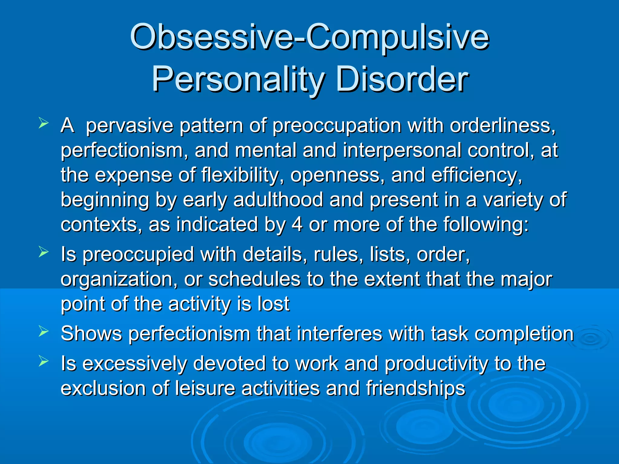 Obsessive-Compulsive
            Personality Disorder
   A pervasive pattern of preoccupation with orderliness,
    perfectionism, and mental and interpersonal control, at
    the expense of flexibility, openness, and efficiency,
    beginning by early adulthood and present in a variety of
    contexts, as indicated by 4 or more of the following:
   Is preoccupied with details, rules, lists, order,
    organization, or schedules to the extent that the major
    point of the activity is lost
   Shows perfectionism that interferes with task completion
   Is excessively devoted to work and productivity to the
    exclusion of leisure activities and friendships
 