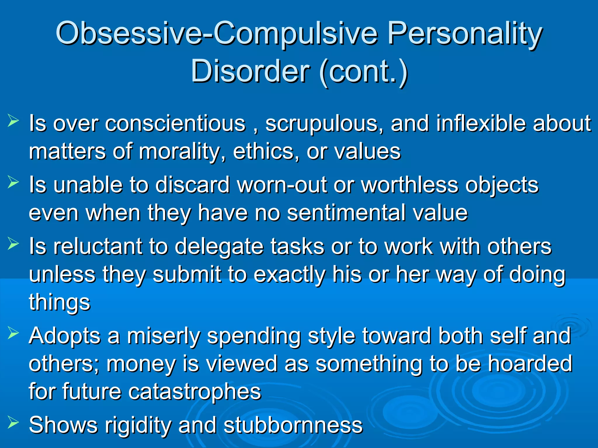 Obsessive-Compulsive Personality
              Disorder (cont.)
   Is over conscientious , scrupulous, and inflexible about
    matters of morality, ethics, or values
   Is unable to discard worn-out or worthless objects
    even when they have no sentimental value
   Is reluctant to delegate tasks or to work with others
    unless they submit to exactly his or her way of doing
    things
   Adopts a miserly spending style toward both self and
    others; money is viewed as something to be hoarded
    for future catastrophes
   Shows rigidity and stubbornness
 
