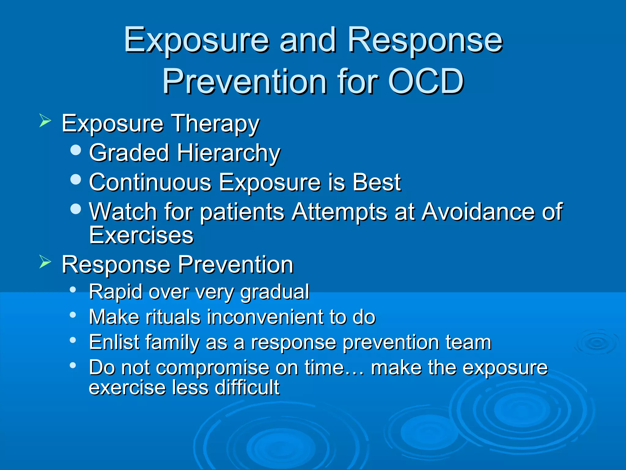 Exposure and Response
             Prevention for OCD
   Exposure Therapy
     Graded Hierarchy
     Continuous Exposure is Best
     Watch for patients Attempts at Avoidance of
      Exercises
   Response Prevention
       Rapid over very gradual
       Make rituals inconvenient to do
       Enlist family as a response prevention team
       Do not compromise on time… make the exposure
        exercise less difficult
 