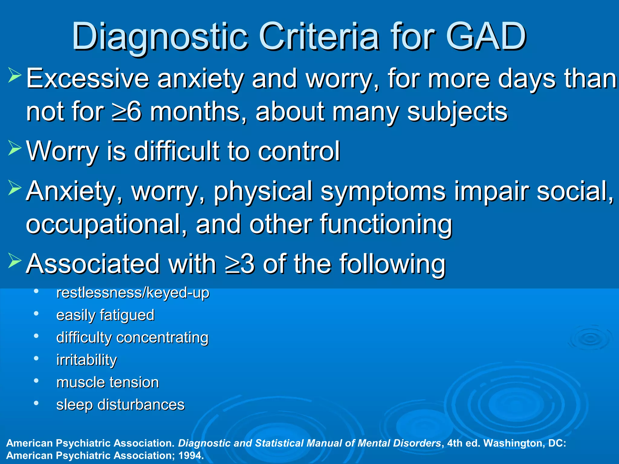 Diagnostic Criteria for GAD
 Excessive anxiety and worry, for more days than
  not for ≥6 months, about many subjects
 Worry is difficult to control
 Anxiety, worry, physical symptoms impair social,
  occupational, and other functioning
 Associated with ≥3 of the following
         restlessness/keyed-up
         easily fatigued
         difficulty concentrating
         irritability
     
          muscle tension
         sleep disturbances

American Psychiatric Association. Diagnostic and Statistical Manual of Mental Disorders, 4th ed. Washington, DC:
American Psychiatric Association; 1994.
 