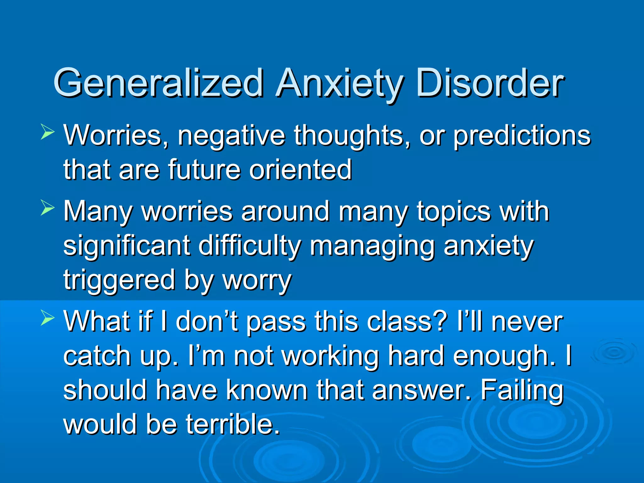 Generalized Anxiety Disorder
 Worries, negative thoughts, or predictions
  that are future oriented
 Many worries around many topics with
  significant difficulty managing anxiety
  triggered by worry
 What if I don’t pass this class? I’ll never
  catch up. I’m not working hard enough. I
  should have known that answer. Failing
  would be terrible.
 