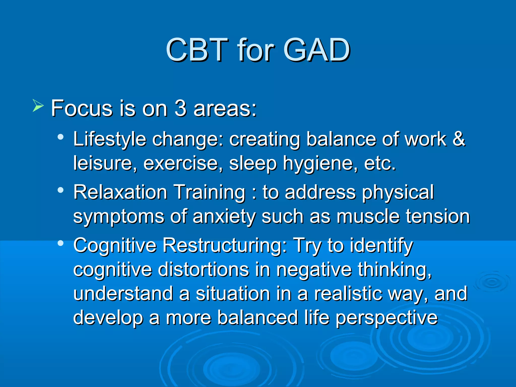 CBT for GAD
 Focus is on 3 areas:
  
      Lifestyle change: creating balance of work &
      leisure, exercise, sleep hygiene, etc.
     Relaxation Training : to address physical
      symptoms of anxiety such as muscle tension
  
      Cognitive Restructuring: Try to identify
      cognitive distortions in negative thinking,
      understand a situation in a realistic way, and
      develop a more balanced life perspective
 