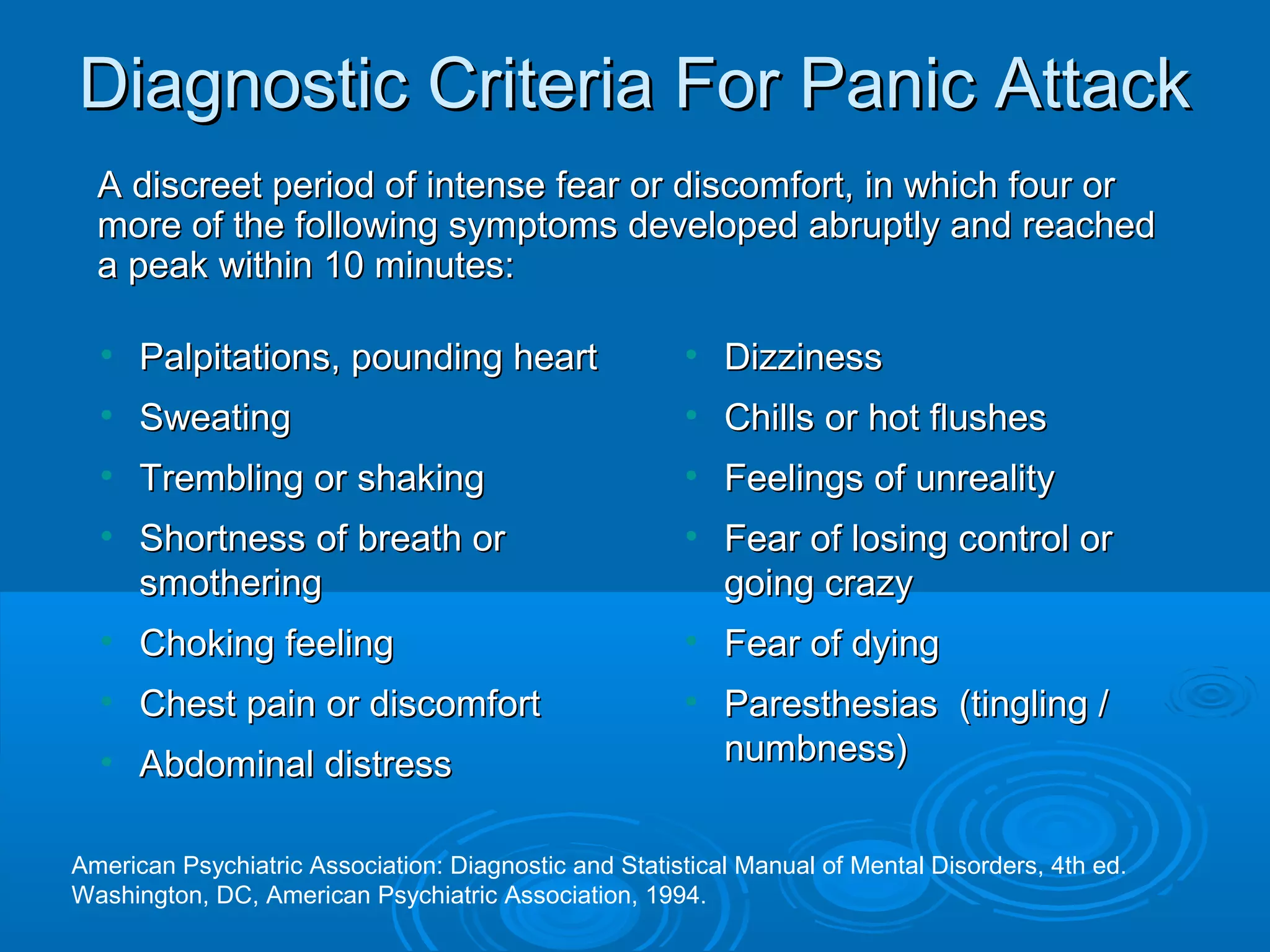 Diagnostic Criteria For Panic Attack
  A discreet period of intense fear or discomfort, in which four or
  more of the following symptoms developed abruptly and reached
  a peak within 10 minutes:

  • Palpitations, pounding heart                       • Dizziness
  • Sweating                                           • Chills or hot flushes
  • Trembling or shaking                               • Feelings of unreality
  • Shortness of breath or                             • Fear of losing control or
    smothering                                           going crazy
  • Choking feeling                                    • Fear of dying
  • Chest pain or discomfort                           • Paresthesias (tingling /
  • Abdominal distress                                   numbness)


American Psychiatric Association: Diagnostic and Statistical Manual of Mental Disorders, 4th ed.
Washington, DC, American Psychiatric Association, 1994.
 