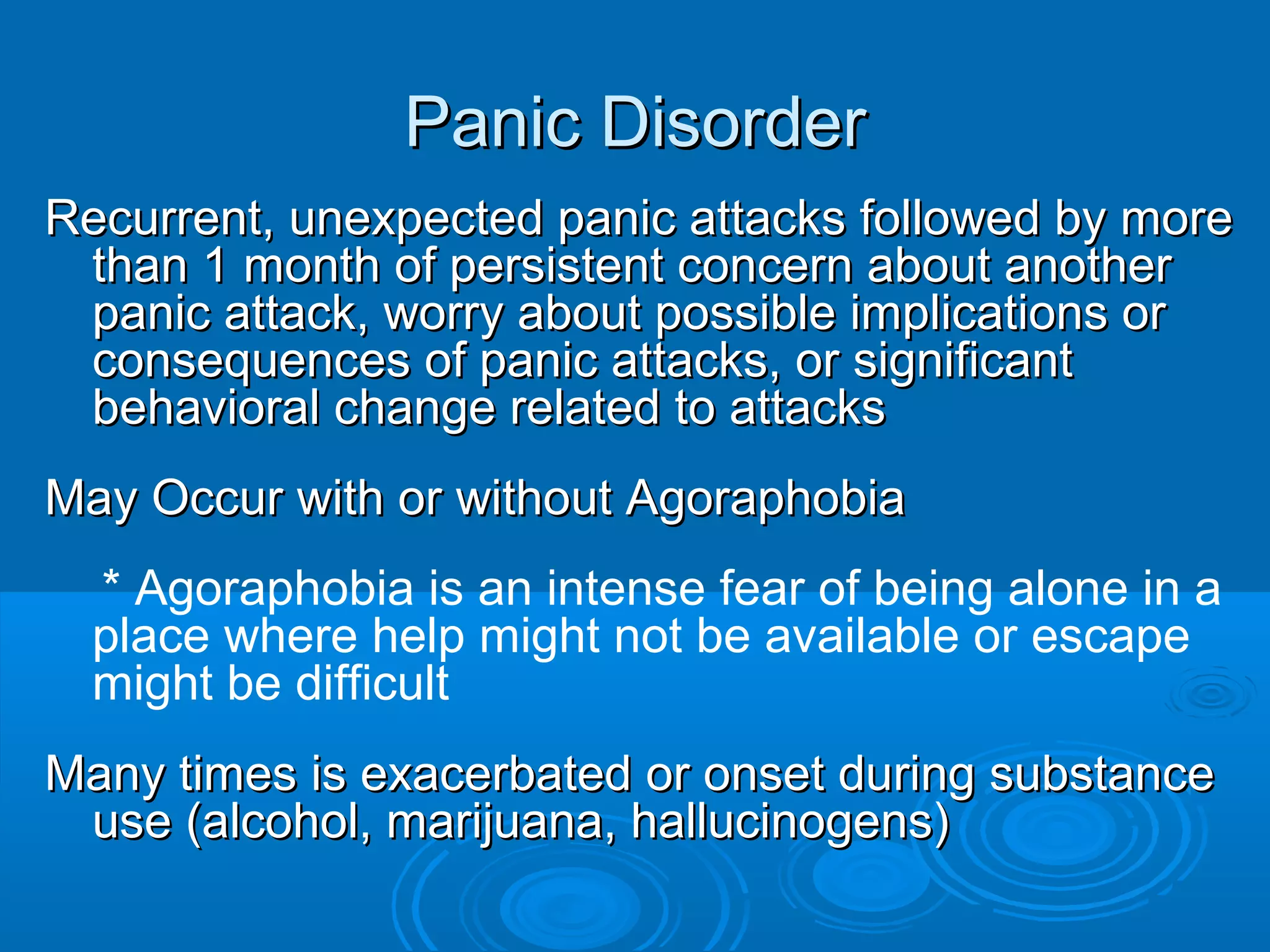 Panic Disorder
Recurrent, unexpected panic attacks followed by more
 than 1 month of persistent concern about another
 panic attack, worry about possible implications or
 consequences of panic attacks, or significant
 behavioral change related to attacks
May Occur with or without Agoraphobia
  * Agoraphobia is an intense fear of being alone in a
  place where help might not be available or escape
  might be difficult
Many times is exacerbated or onset during substance
 use (alcohol, marijuana, hallucinogens)
 
