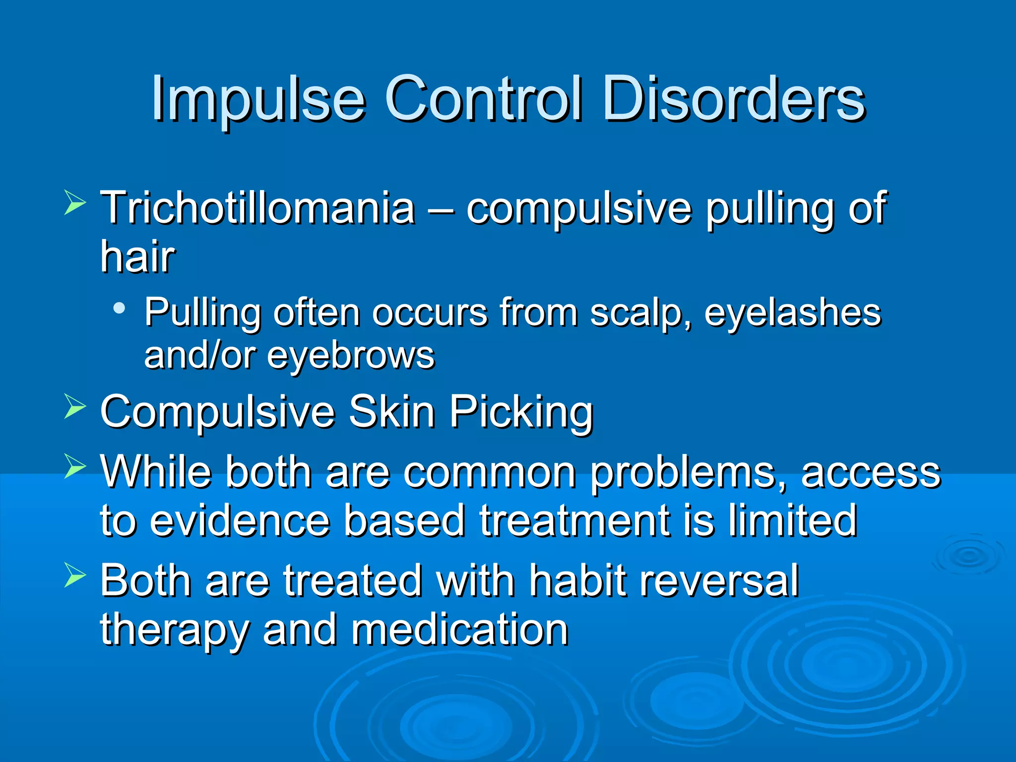 Impulse Control Disorders
 Trichotillomania – compulsive pulling of
 hair
  
      Pulling often occurs from scalp, eyelashes
      and/or eyebrows
 Compulsive Skin Picking
 While both are common problems, access
  to evidence based treatment is limited
 Both are treated with habit reversal
  therapy and medication
 