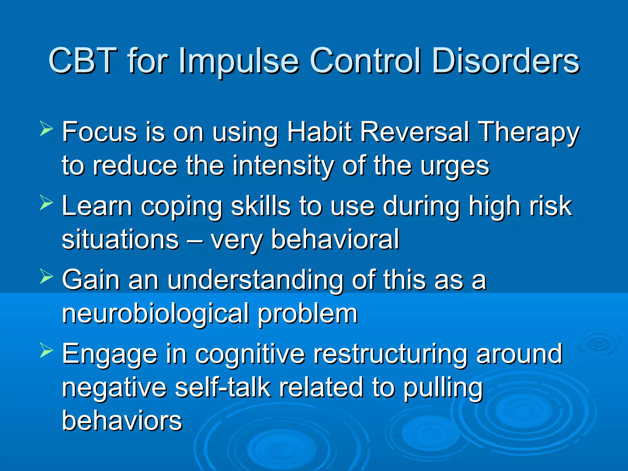 CBT for Impulse Control Disorders
 Focus is on using Habit Reversal Therapy
  to reduce the intensity of the urges
 Learn coping skills to use during high risk
  situations – very behavioral
 Gain an understanding of this as a
  neurobiological problem
 Engage in cognitive restructuring around
  negative self-talk related to pulling
  behaviors
 