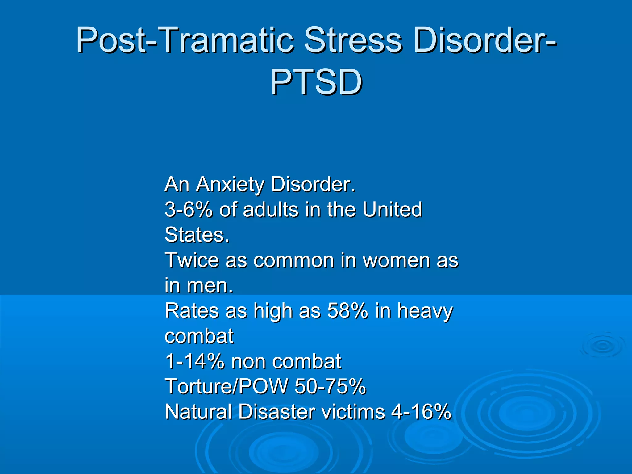 Post-Tramatic Stress Disorder-
           PTSD

     An Anxiety Disorder.
     3-6% of adults in the United
     States.
     Twice as common in women as
     in men.
     Rates as high as 58% in heavy
     combat
     1-14% non combat
     Torture/POW 50-75%
     Natural Disaster victims 4-16%
 