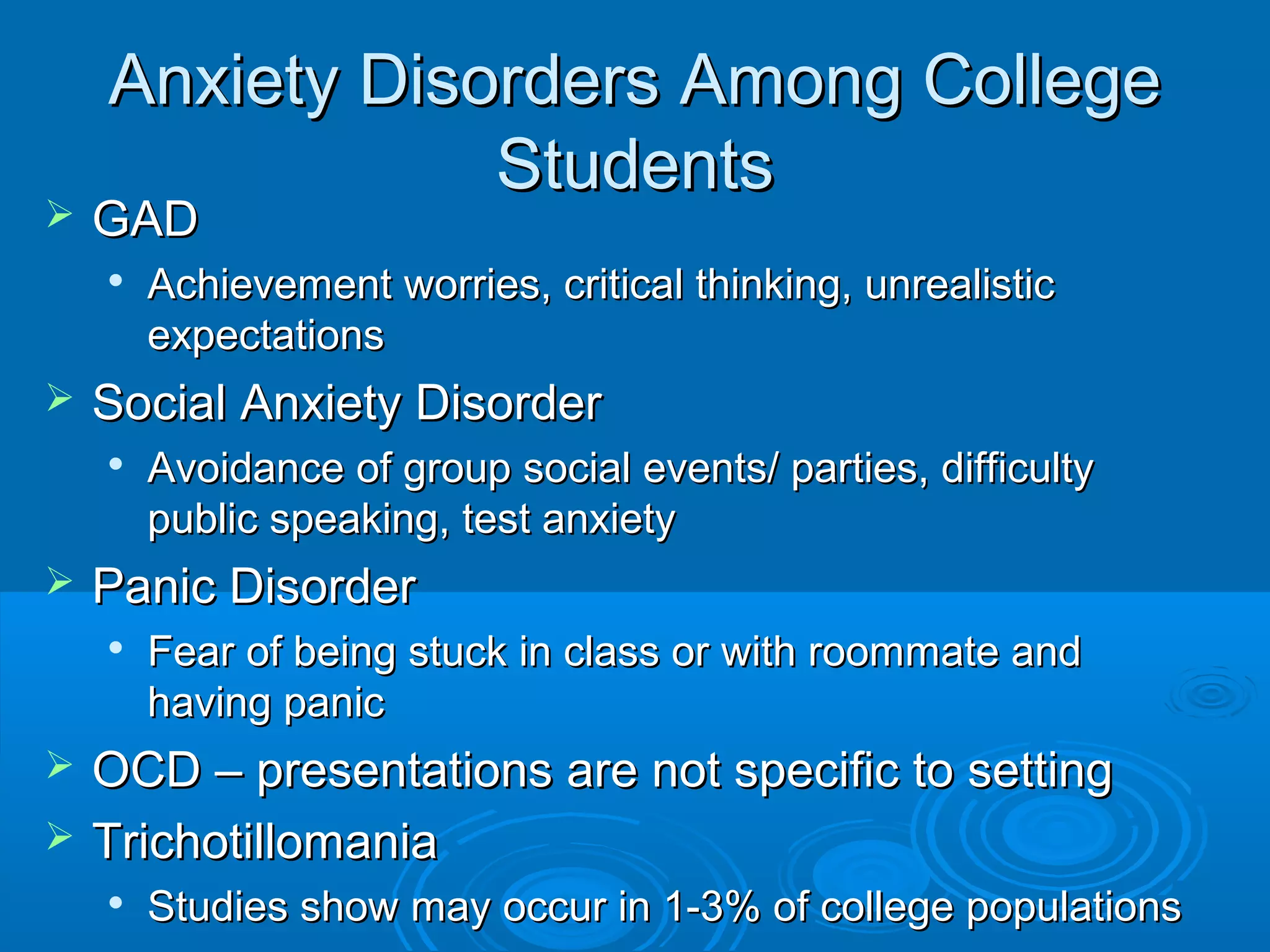 Anxiety Disorders Among College
                Students
   GAD
       Achievement worries, critical thinking, unrealistic
        expectations
   Social Anxiety Disorder
    
        Avoidance of group social events/ parties, difficulty
        public speaking, test anxiety
   Panic Disorder
       Fear of being stuck in class or with roommate and
        having panic
   OCD – presentations are not specific to setting
   Trichotillomania
       Studies show may occur in 1-3% of college populations
 