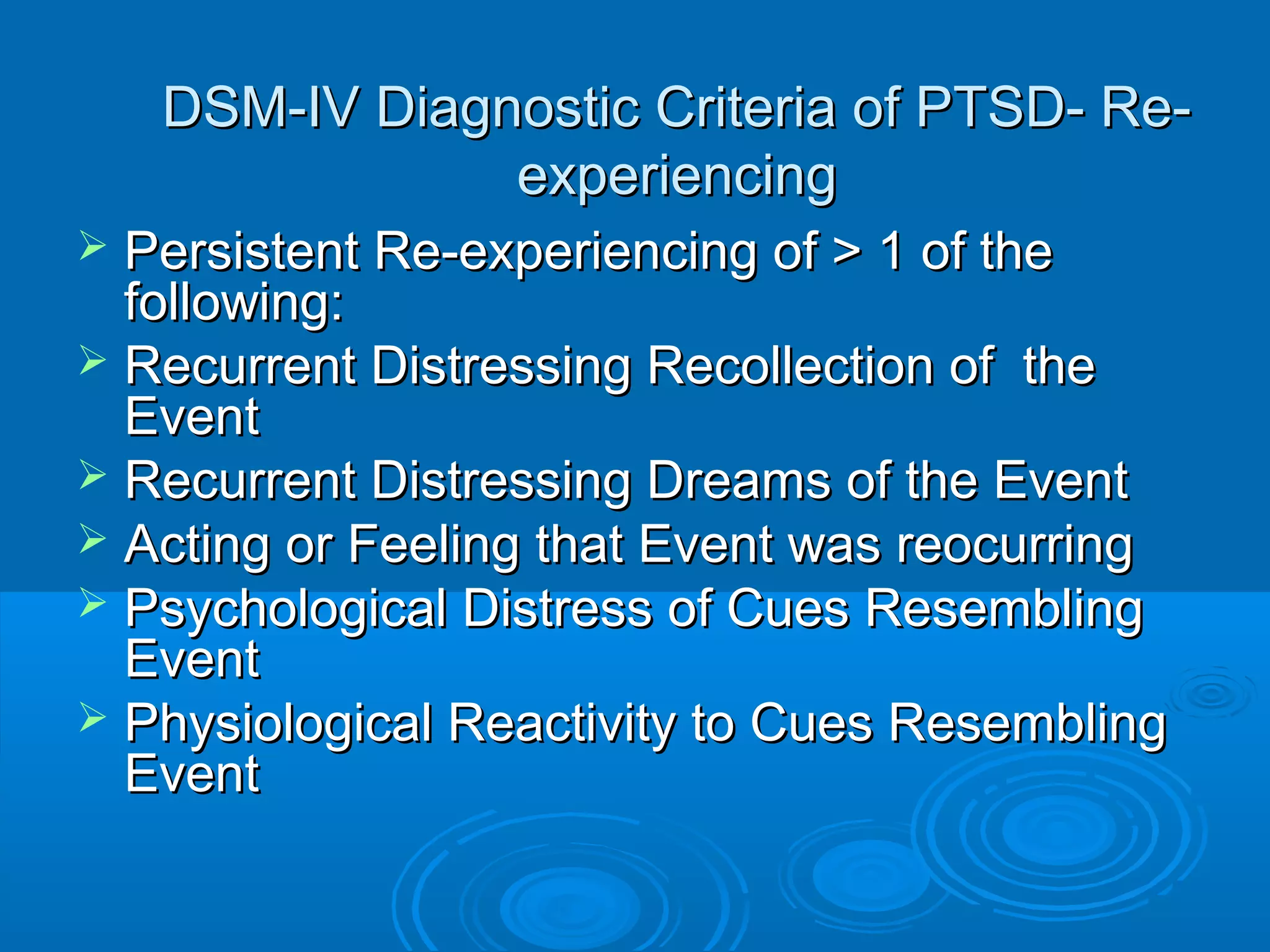DSM-IV Diagnostic Criteria of PTSD- Re-
                experiencing
 Persistent Re-experiencing of > 1 of the
  following:
 Recurrent Distressing Recollection of the
  Event
 Recurrent Distressing Dreams of the Event
 Acting or Feeling that Event was reocurring
 Psychological Distress of Cues Resembling
  Event
 Physiological Reactivity to Cues Resembling
  Event
 