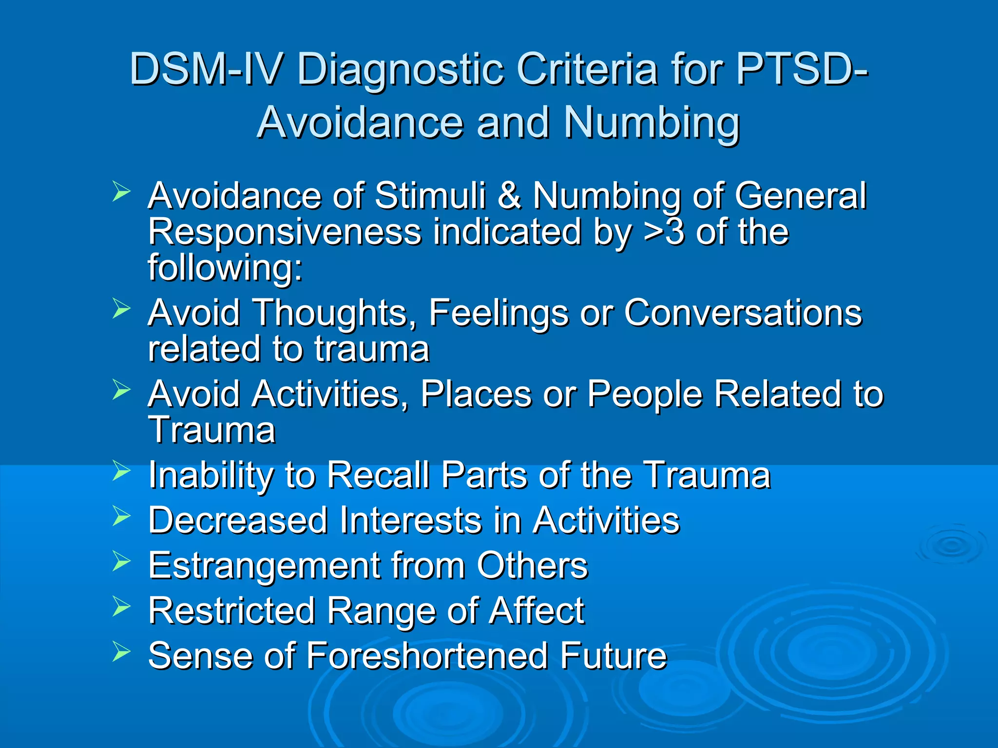 DSM-IV Diagnostic Criteria for PTSD-
     Avoidance and Numbing
   Avoidance of Stimuli & Numbing of General
    Responsiveness indicated by >3 of the
    following:
   Avoid Thoughts, Feelings or Conversations
    related to trauma
   Avoid Activities, Places or People Related to
    Trauma
   Inability to Recall Parts of the Trauma
   Decreased Interests in Activities
   Estrangement from Others
   Restricted Range of Affect
   Sense of Foreshortened Future
 