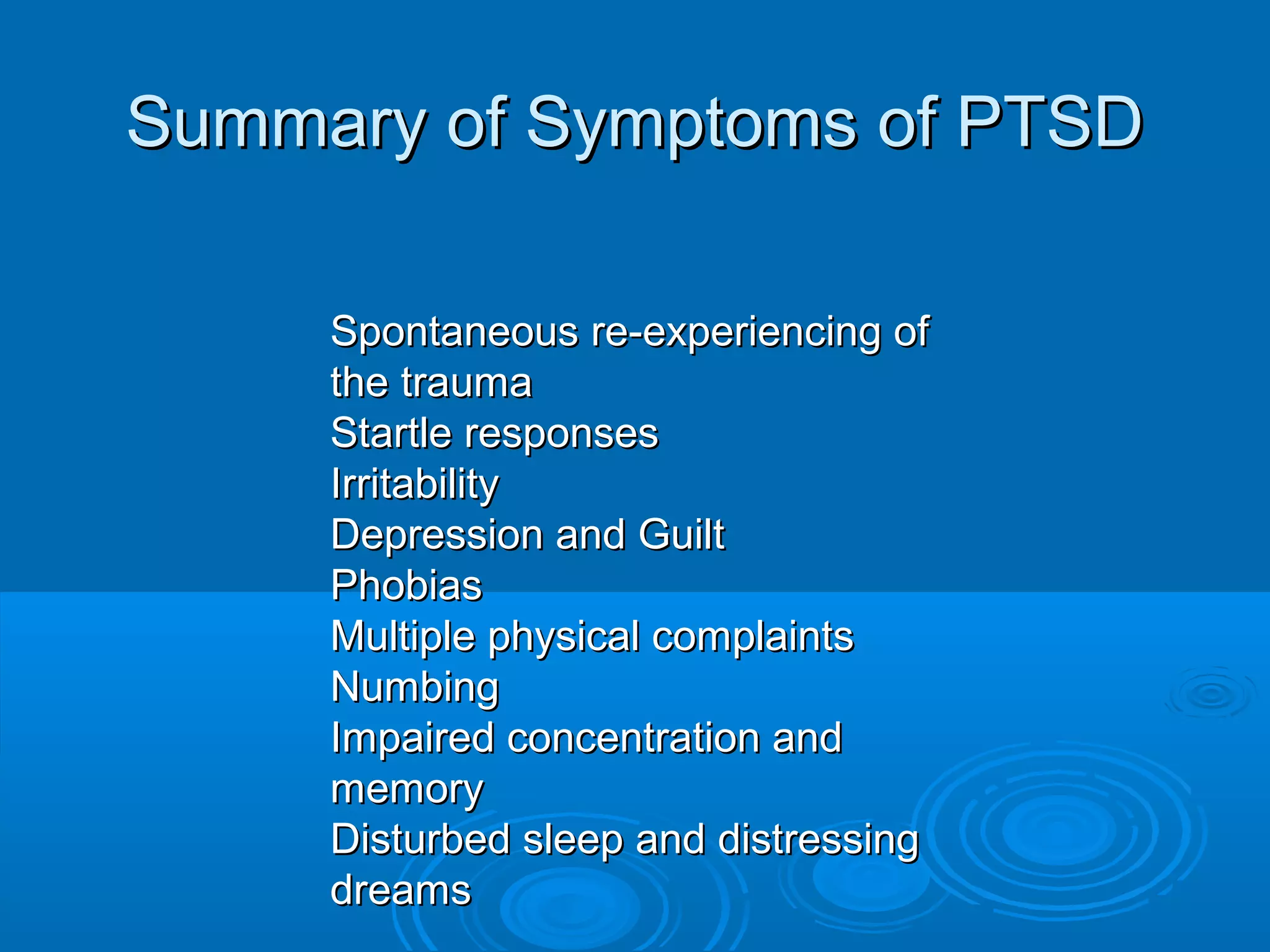 Summary of Symptoms of PTSD

     Spontaneous re-experiencing of
     the trauma
     Startle responses
     Irritability
     Depression and Guilt
     Phobias
     Multiple physical complaints
     Numbing
     Impaired concentration and
     memory
     Disturbed sleep and distressing
     dreams
 