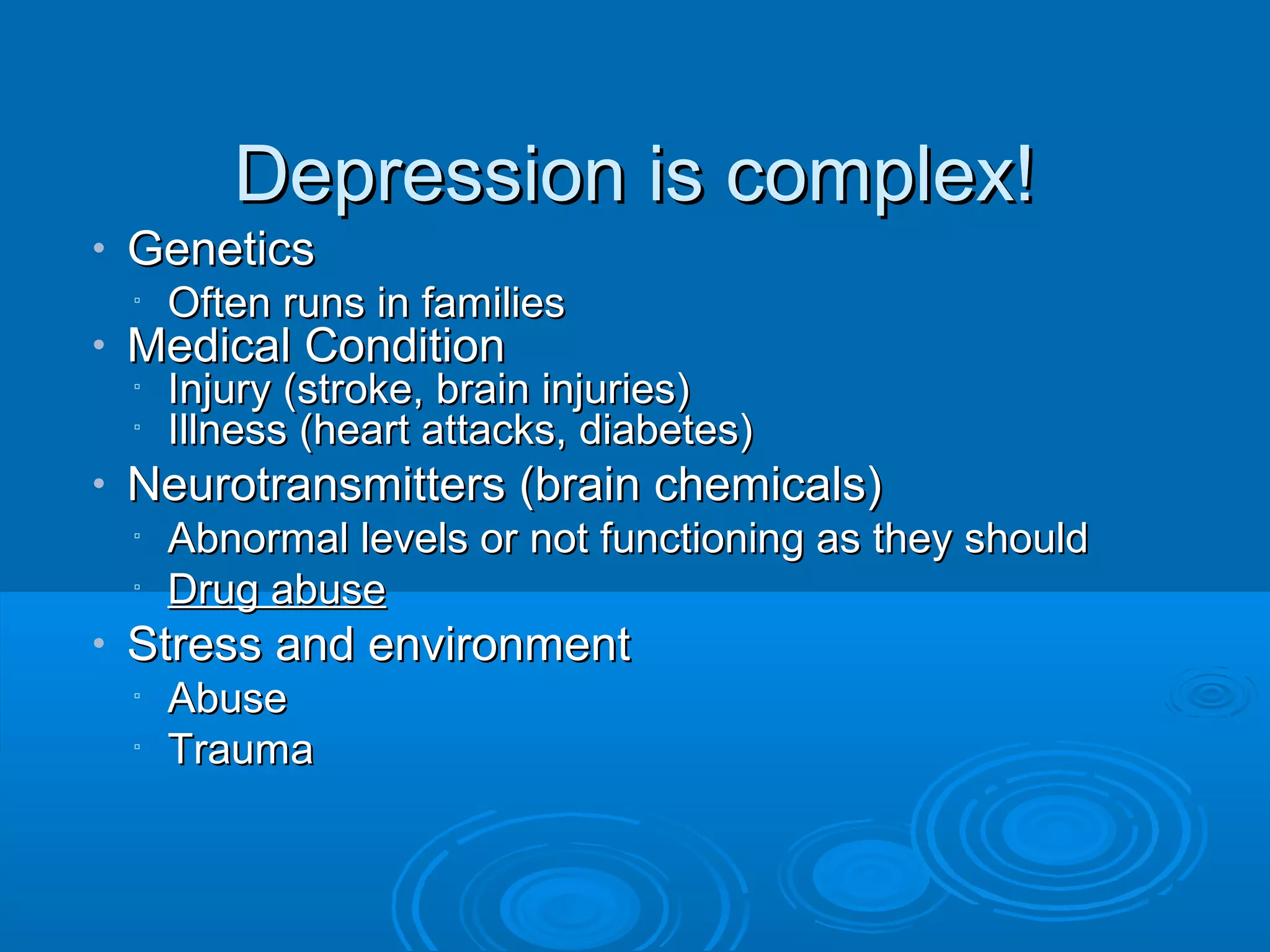 Depression is complex!
•   Genetics
    ▫   Often runs in families
•   Medical Condition
    ▫   Injury (stroke, brain injuries)
    ▫   Illness (heart attacks, diabetes)
•   Neurotransmitters (brain chemicals)
    ▫   Abnormal levels or not functioning as they should
    ▫   Drug abuse
•   Stress and environment
    ▫   Abuse
    ▫   Trauma
 