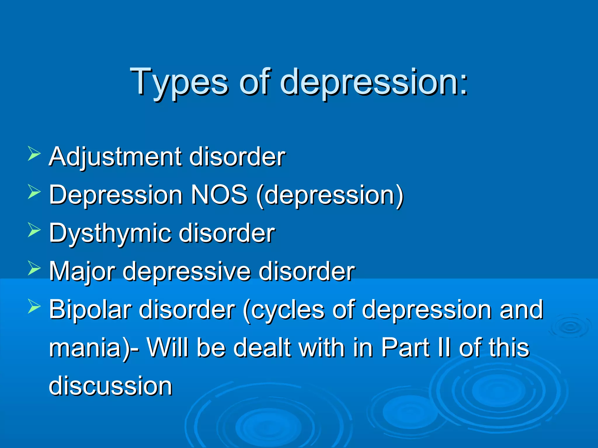 Types of depression:
 Adjustment disorder
 Depression NOS (depression)
 Dysthymic disorder
 Major depressive disorder
 Bipolar disorder (cycles of depression and
 mania)- Will be dealt with in Part II of this
 discussion
 